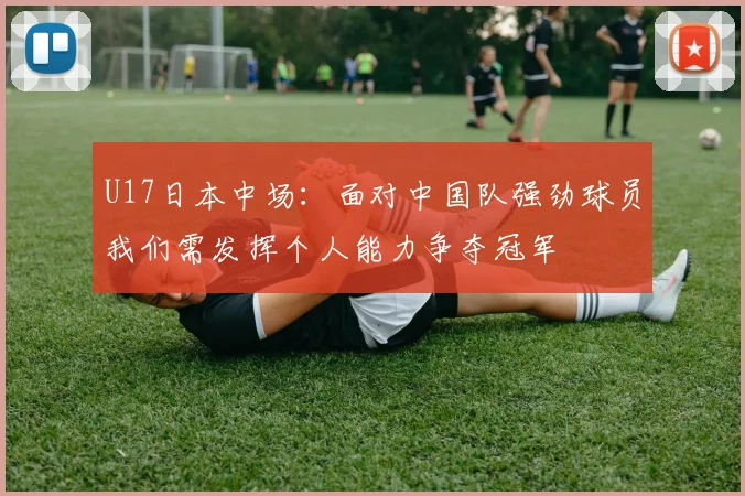 U17日本中场：面对中国队强劲球员我们需发挥个人能力争夺冠军