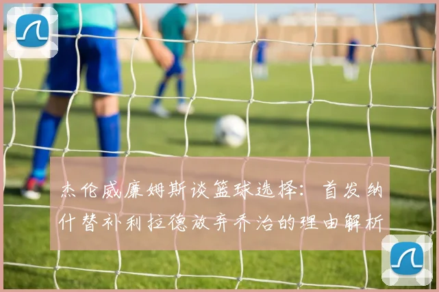 杰伦威廉姆斯谈篮球选择：首发纳什替补利拉德放弃乔治的理由解析