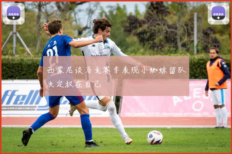 西蒙尼谈马竞赛季表现小蜘蛛留队决定权在自己