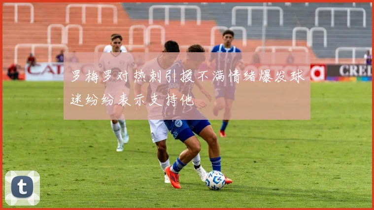罗梅罗对热刺引援不满情绪爆发球迷纷纷表示支持他