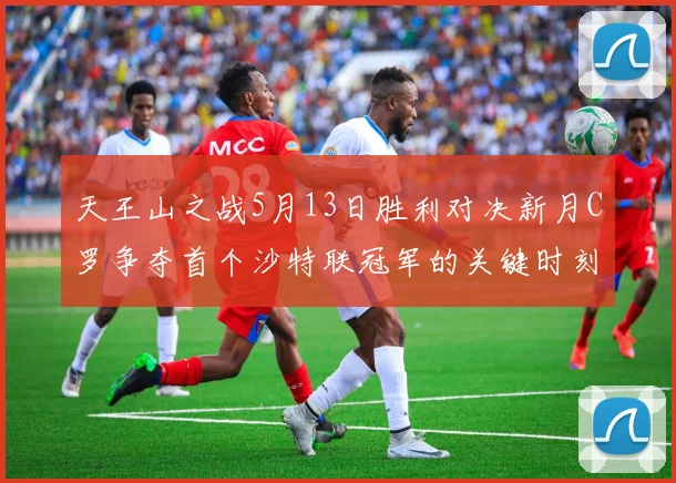 天王山之战5月13日胜利对决新月C罗争夺首个沙特联冠军的关键时刻