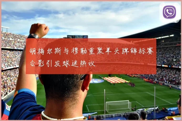胡梅尔斯与穆勒重聚羊头牌锦标赛合影引发球迷热议
