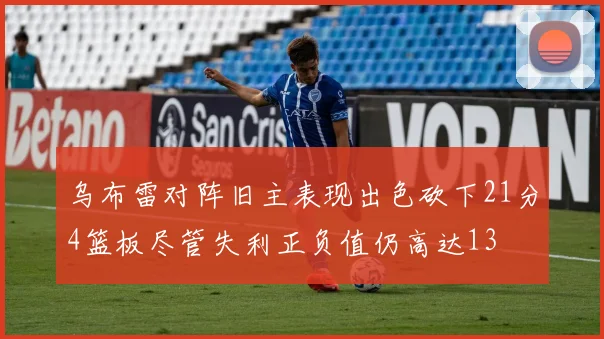 乌布雷对阵旧主表现出色砍下21分4篮板尽管失利正负值仍高达13