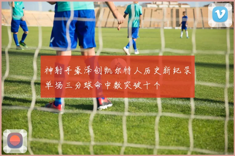神射手豪泽创凯尔特人历史新纪录单场三分球命中数突破十个