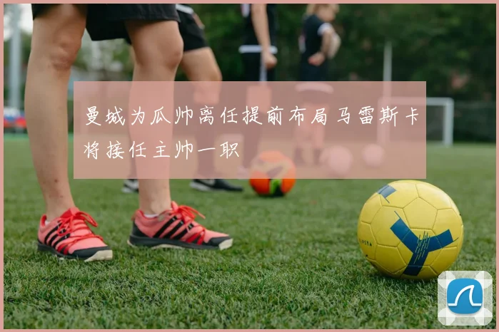 曼城为瓜帅离任提前布局马雷斯卡将接任主帅一职