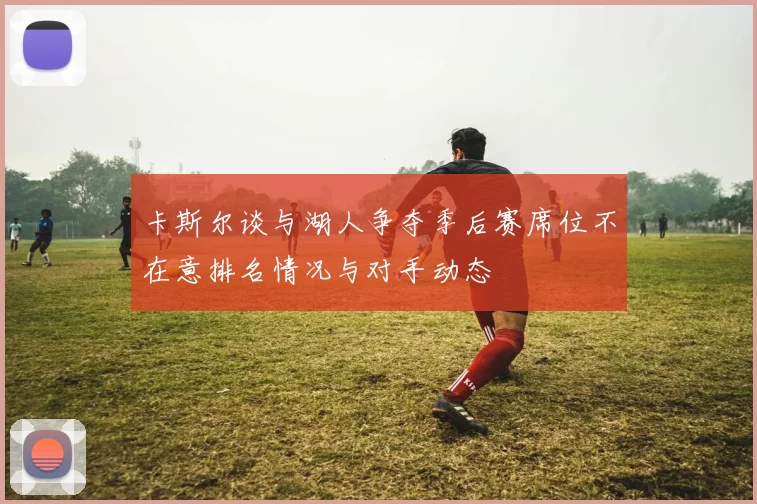 卡斯尔谈与湖人争夺季后赛席位不在意排名情况与对手动态