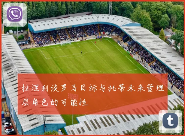 拉涅利谈罗马目标与托蒂未来管理层角色的可能性