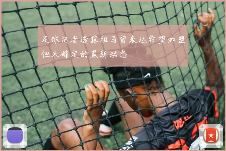 足球记者透露祖马曾表达希望加盟但未确定的最新动态