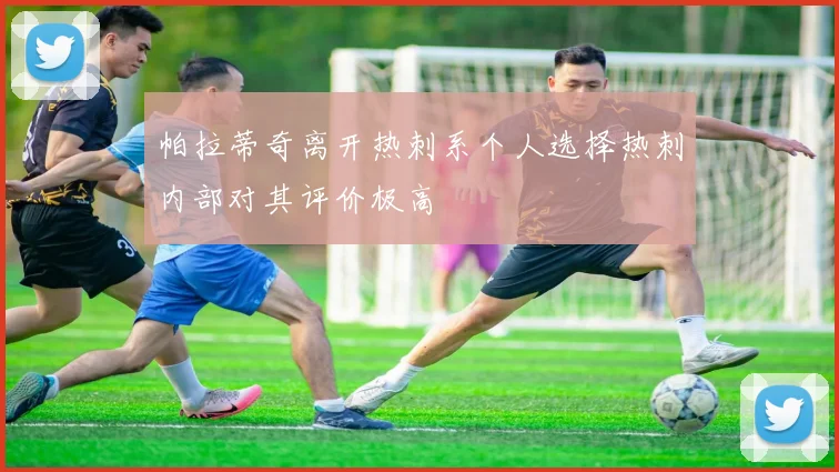帕拉蒂奇离开热刺系个人选择热刺内部对其评价极高