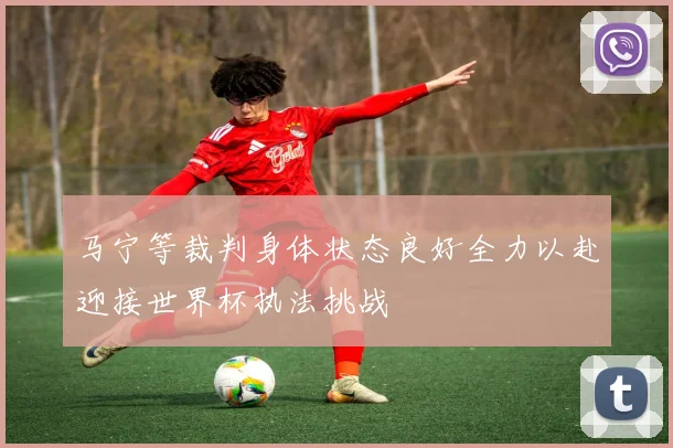 马宁等裁判身体状态良好全力以赴迎接世界杯执法挑战