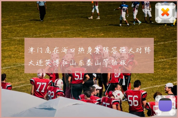 津门虎在海口热身赛阵容强大对阵大连英博和山东泰山等劲旅