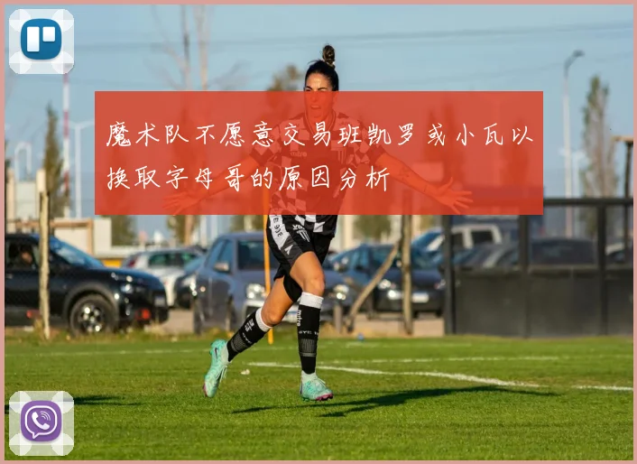 魔术队不愿意交易班凯罗或小瓦以换取字母哥的原因分析