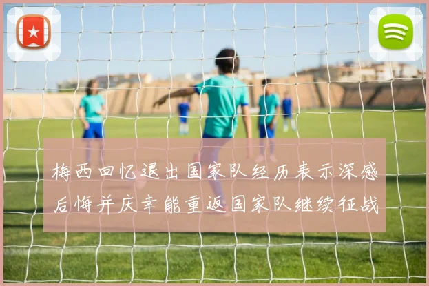 梅西回忆退出国家队经历表示深感后悔并庆幸能重返国家队继续征战