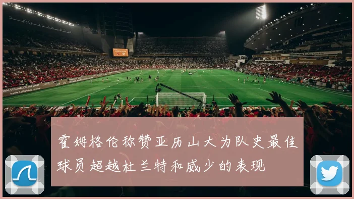 霍姆格伦称赞亚历山大为队史最佳球员超越杜兰特和威少的表现
