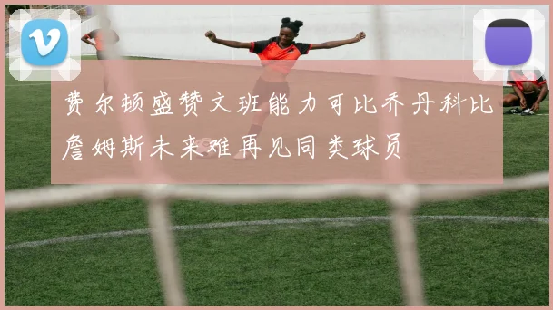 费尔顿盛赞文班能力可比乔丹科比詹姆斯未来难再见同类球员
