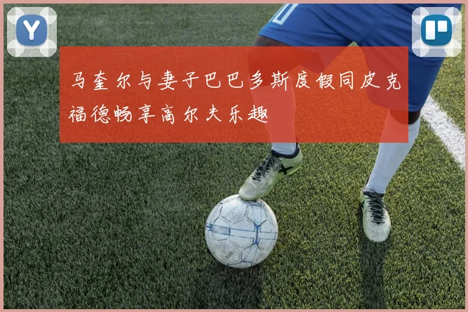 马奎尔与妻子巴巴多斯度假同皮克福德畅享高尔夫乐趣
