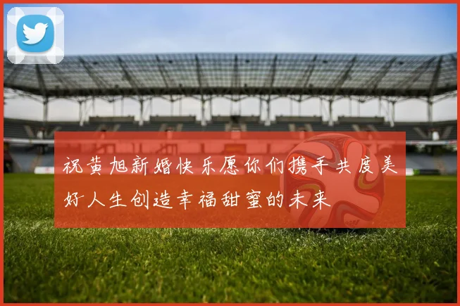 祝黄旭新婚快乐愿你们携手共度美好人生创造幸福甜蜜的未来