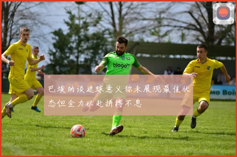 巴埃纳谈进球意义称未展现最佳状态但全力以赴拼搏不息