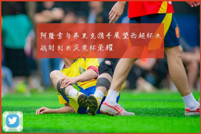 阿隆索与弗里克携手展望西超杯决战时刻共庆奖杯荣耀