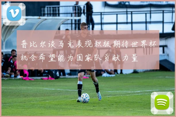 普比尔谈马竞表现积极期待世界杯机会希望能为国家队贡献力量