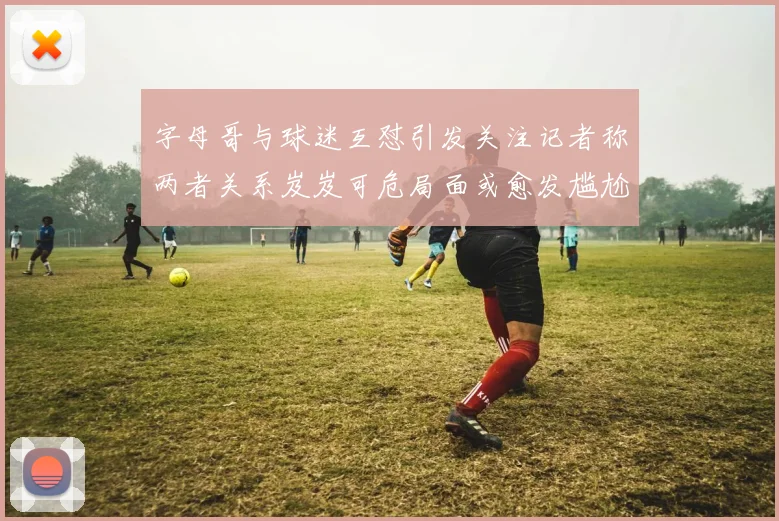 字母哥与球迷互怼引发关注记者称两者关系岌岌可危局面或愈发尴尬