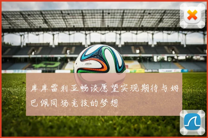 库库雷利亚畅谈愿望实现期待与姆巴佩同场竞技的梦想