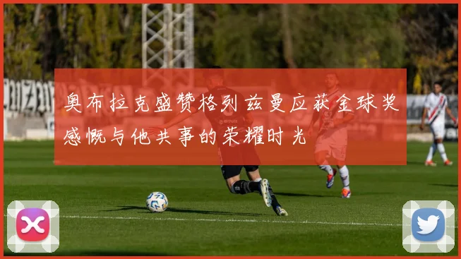 奥布拉克盛赞格列兹曼应获金球奖感慨与他共事的荣耀时光