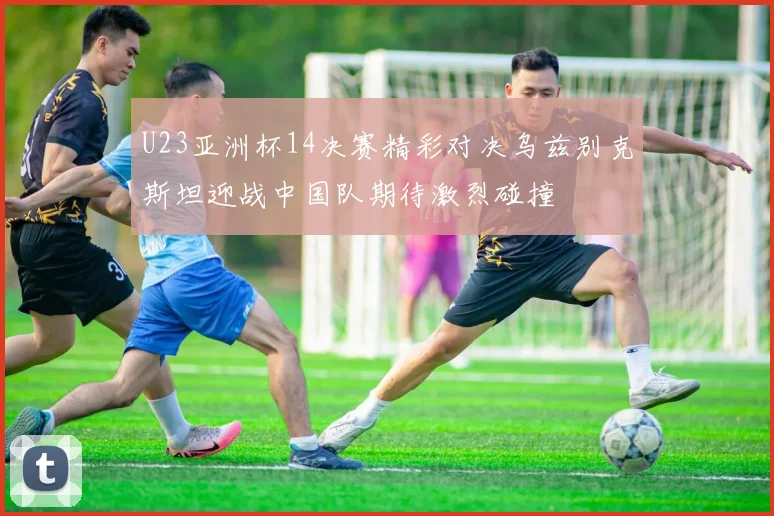 U23亚洲杯14决赛精彩对决乌兹别克斯坦迎战中国队期待激烈碰撞